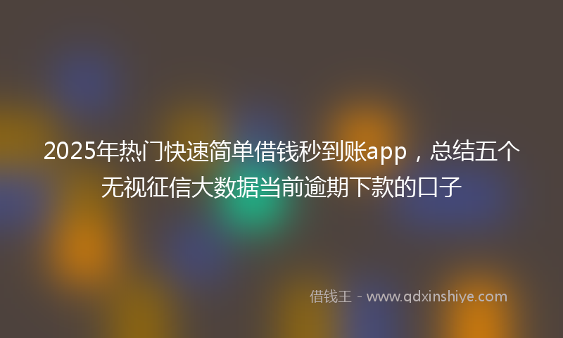 2025年热门快速简单借钱秒到账app，总结五个无视征信大数据当前逾期下款的口子