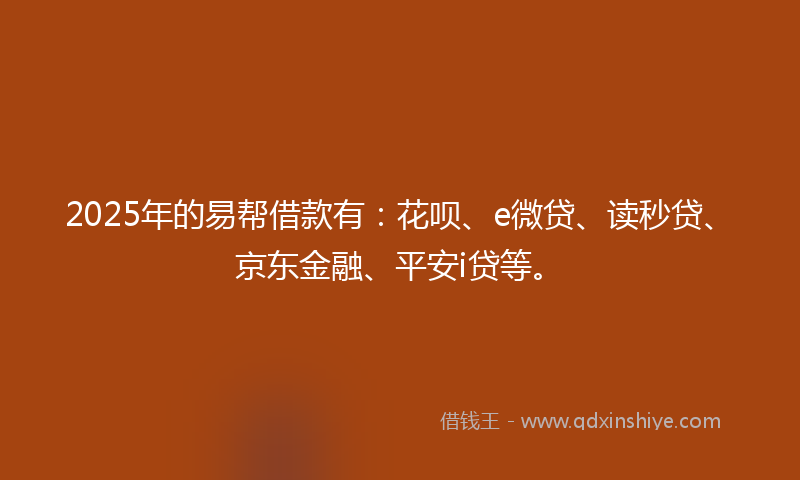 2025年的易帮借款有：花呗、e微贷、读秒贷、京东金融、平安i贷等。