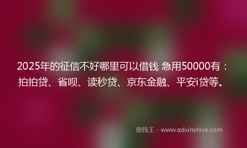 2025年的征信不好哪里可以借钱 急用50000有：拍拍贷、省呗、读秒贷、京东金融、平安i贷等。
