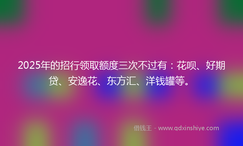 2025年的招行领取额度三次不过有：花呗、好期贷、安逸花、东方汇、洋钱罐等。