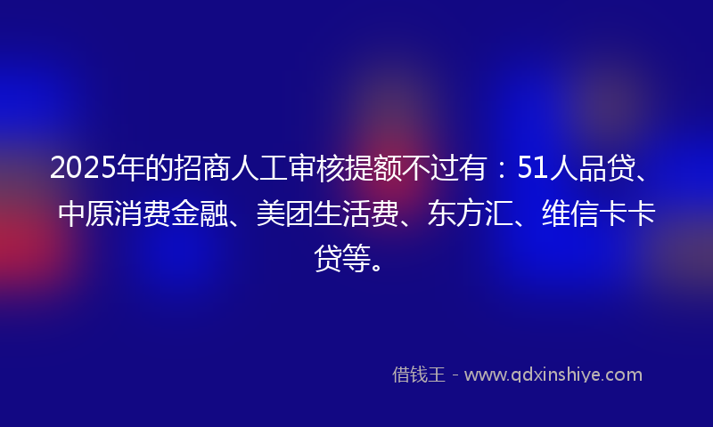 2025年的招商人工审核提额不过有：51人品贷、中原消费金融、美团生活费、东方汇、维信卡卡贷等。