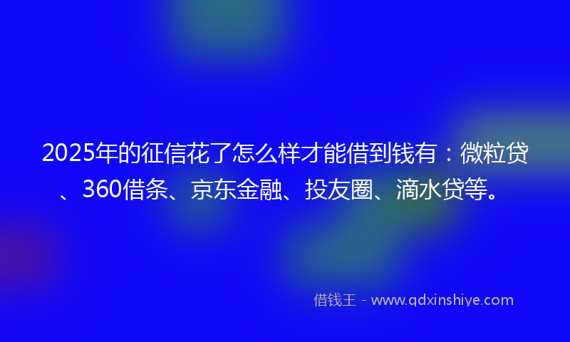 2025年的征信花了怎么样才能借到钱有：微粒贷、360借条、京东金融、投友圈、滴水贷等。