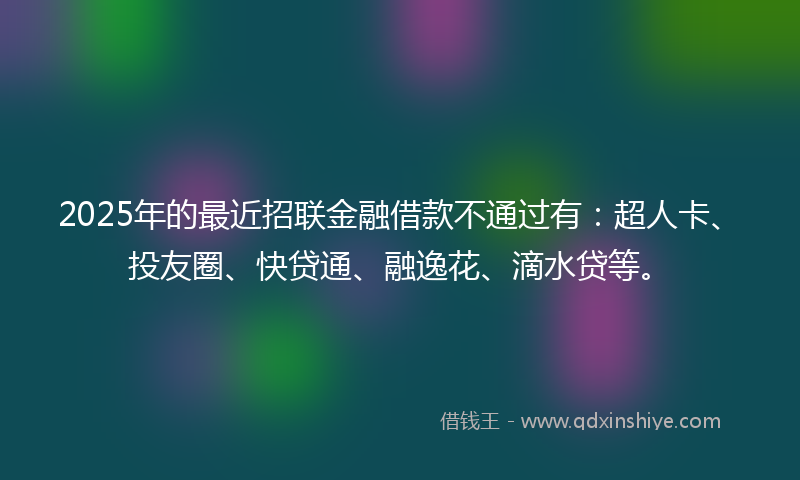2025年的最近招联金融借款不通过有：超人卡、投友圈、快贷通、融逸花、滴水贷等。