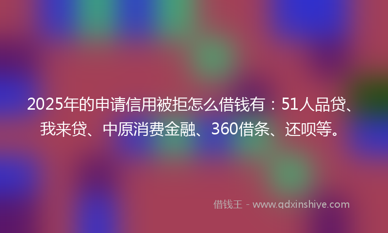 2025年的申请信用被拒怎么借钱有：51人品贷、我来贷、中原消费金融、360借条、还呗等。