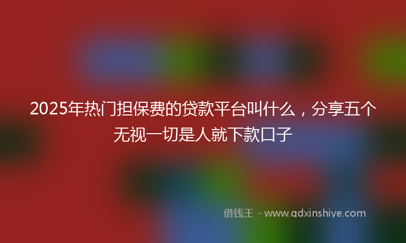 2025年热门担保费的贷款平台叫什么，分享五个无视一切是人就下款口子