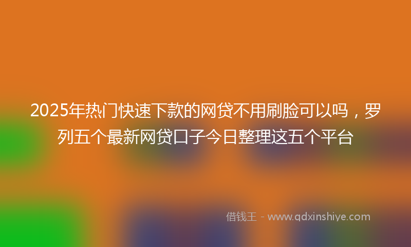 2025年热门快速下款的网贷不用刷脸可以吗，罗列五个最新网贷口子今日整理这五个平台