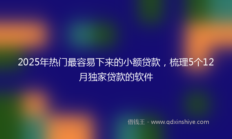 2025年热门最容易下来的小额贷款，梳理5个12月独家贷款的软件