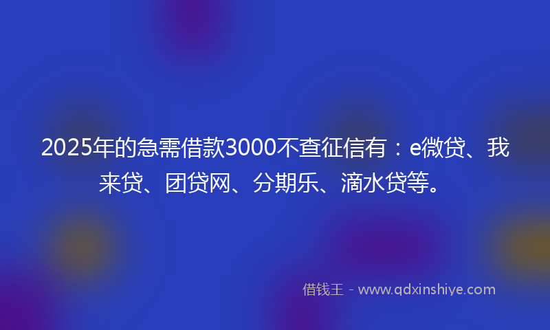 2025年的急需借款3000不查征信有：e微贷、我来贷、团贷网、分期乐、滴水贷等。