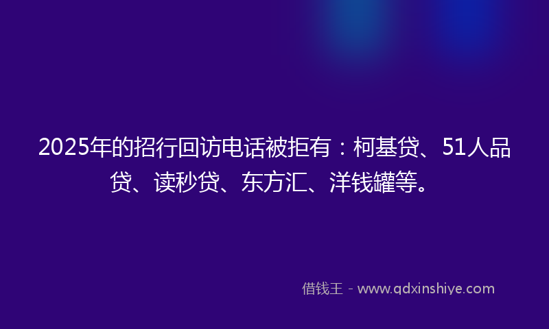 2025年的招行回访电话被拒有：柯基贷、51人品贷、读秒贷、东方汇、洋钱罐等。