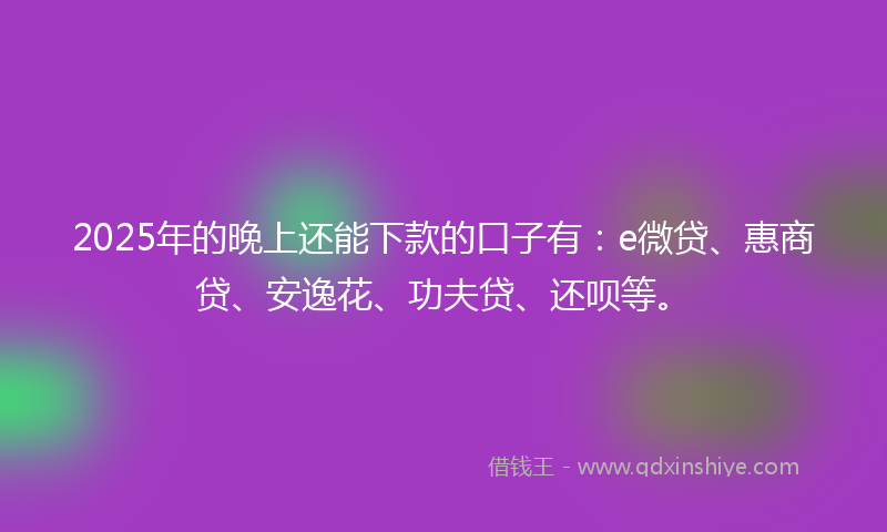 2025年的晚上还能下款的口子有：e微贷、惠商贷、安逸花、功夫贷、还呗等。