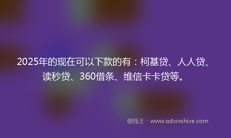 2025年的现在可以下款的有：柯基贷、人人贷、读秒贷、360借条、维信卡卡贷等。