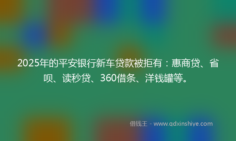 2025年的平安银行新车贷款被拒有：惠商贷、省呗、读秒贷、360借条、洋钱罐等。