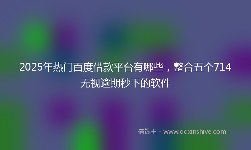2025年热门百度借款平台有哪些，整合五个714无视逾期秒下的软件
