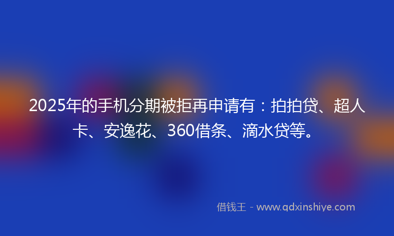 2025年的手机分期被拒再申请有：拍拍贷、超人卡、安逸花、360借条、滴水贷等。