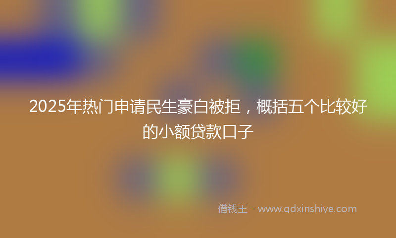 2025年热门申请民生豪白被拒，概括五个比较好的小额贷款口子