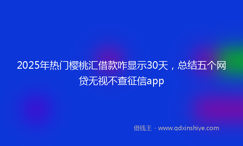 2025年热门樱桃汇借款咋显示30天，总结五个网贷无视不查征信app