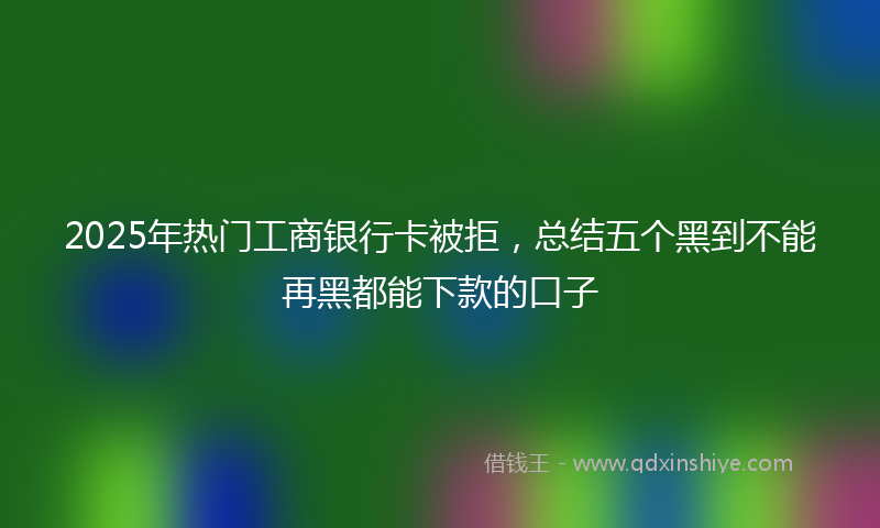 2025年热门工商银行卡被拒，总结五个黑到不能再黑都能下款的口子