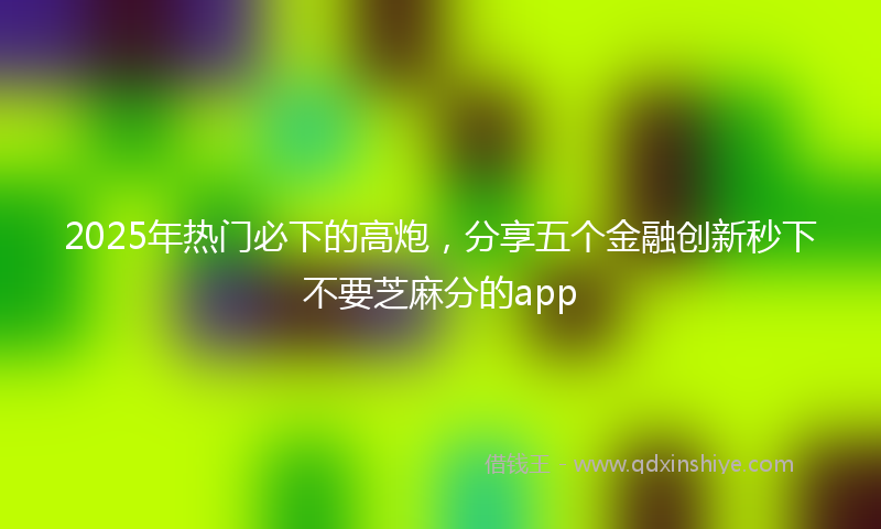 2025年热门必下的高炮，分享五个金融创新秒下不要芝麻分的app