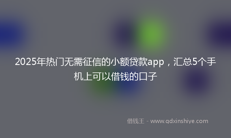 2025年热门无需征信的小额贷款app，汇总5个手机上可以借钱的口子