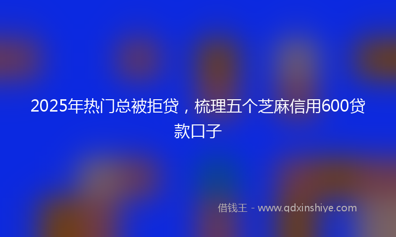 2025年热门总被拒贷，梳理五个芝麻信用600贷款口子
