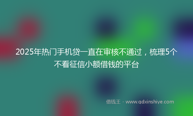 2025年热门手机贷一直在审核不通过，梳理5个不看征信小额借钱的平台