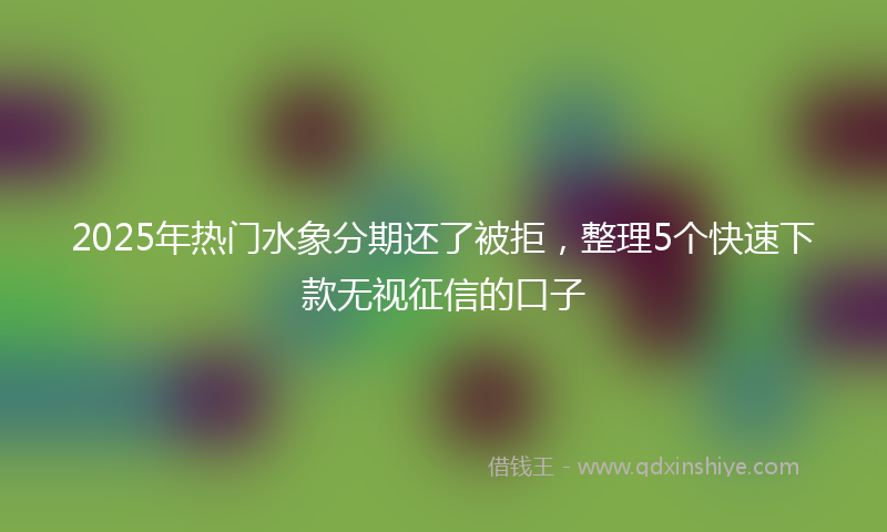 2025年热门水象分期还了被拒，整理5个快速下款无视征信的口子