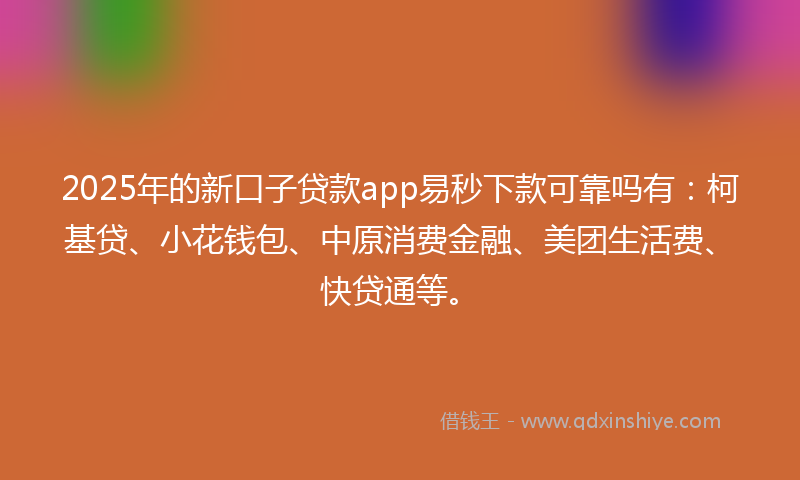 2025年的新口子贷款app易秒下款可靠吗有：柯基贷、小花钱包、中原消费金融、美团生活费、快贷通等。