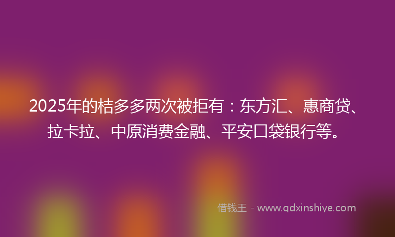2025年的桔多多两次被拒有：东方汇、惠商贷、拉卡拉、中原消费金融、平安口袋银行等。