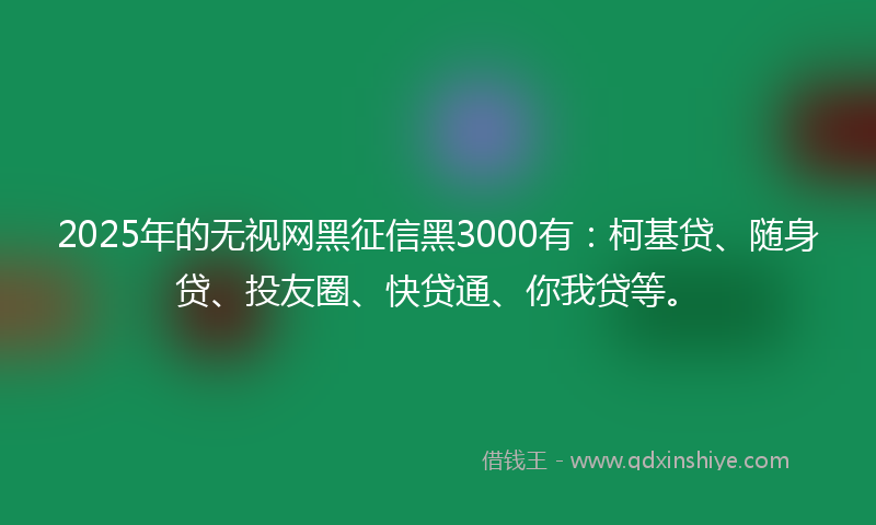2025年的无视网黑征信黑3000有：柯基贷、随身贷、投友圈、快贷通、你我贷等。