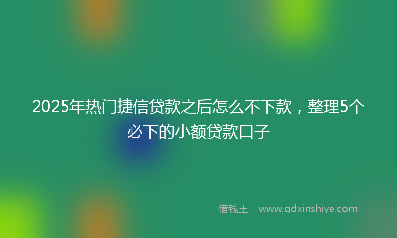 2025年热门捷信贷款之后怎么不下款，整理5个必下的小额贷款口子