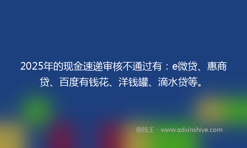 2025年的现金速递审核不通过有：e微贷、惠商贷、百度有钱花、洋钱罐、滴水贷等。