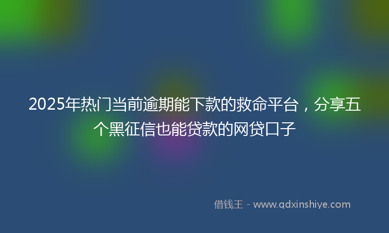 2025年热门当前逾期能下款的救命平台，分享五个黑征信也能贷款的网贷口子