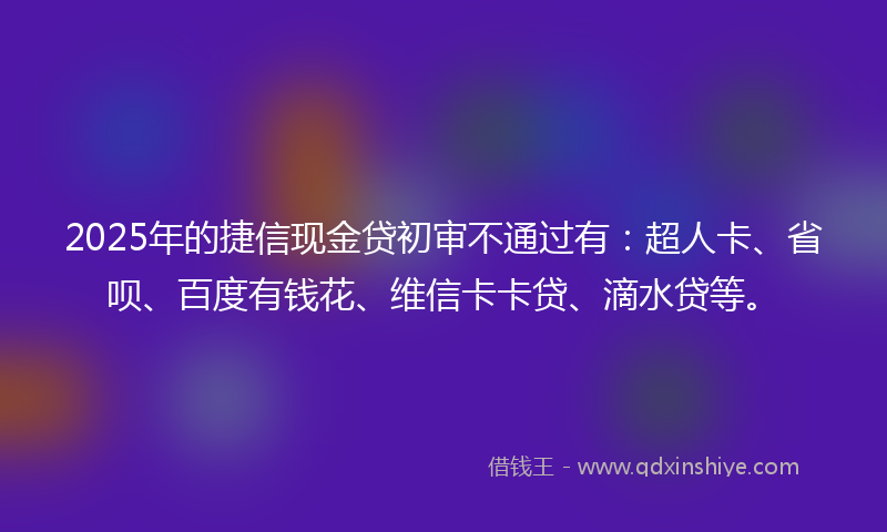 2025年的捷信现金贷初审不通过有：超人卡、省呗、百度有钱花、维信卡卡贷、滴水贷等。