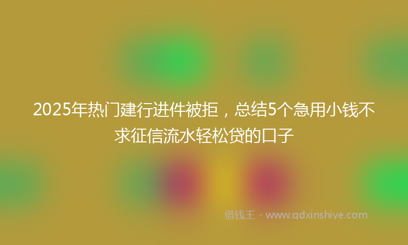 2025年热门建行进件被拒，总结5个急用小钱不求征信流水轻松贷的口子