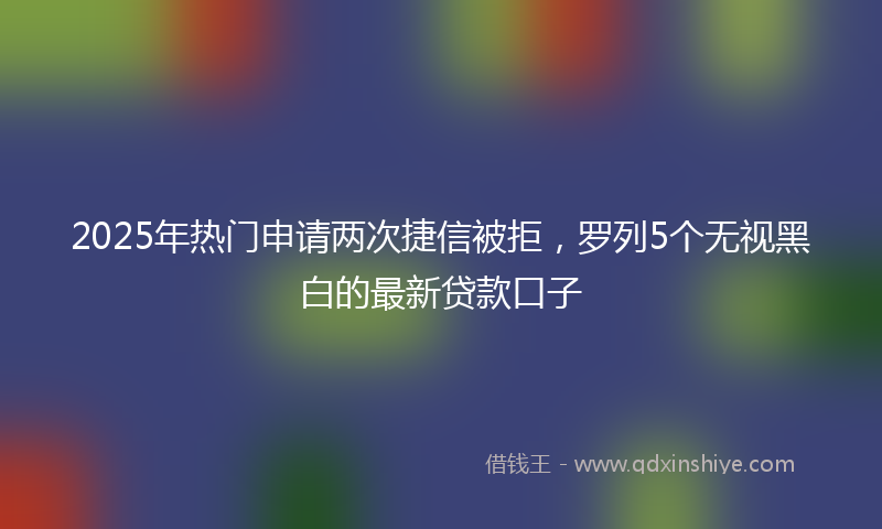 2025年热门申请两次捷信被拒，罗列5个无视黑白的最新贷款口子