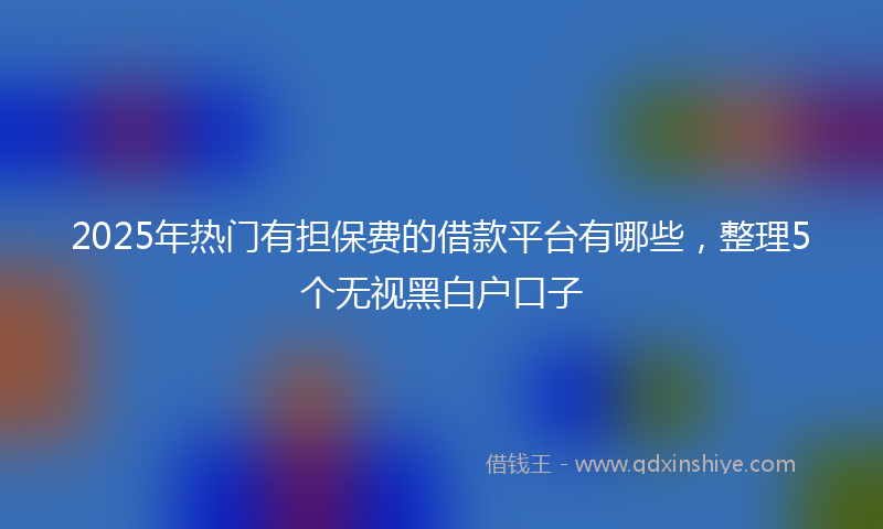 2025年热门有担保费的借款平台有哪些，整理5个无视黑白户口子
