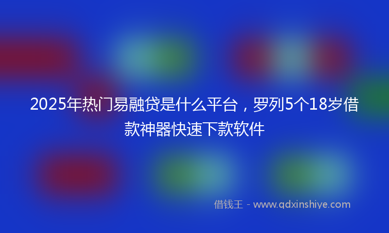 2025年热门易融贷是什么平台，罗列5个18岁借款神器快速下款软件