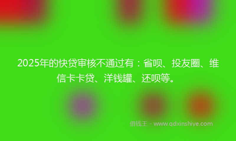 2025年的快贷审核不通过有：省呗、投友圈、维信卡卡贷、洋钱罐、还呗等。