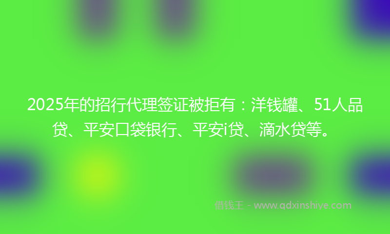 2025年的招行代理签证被拒有：洋钱罐、51人品贷、平安口袋银行、平安i贷、滴水贷等。