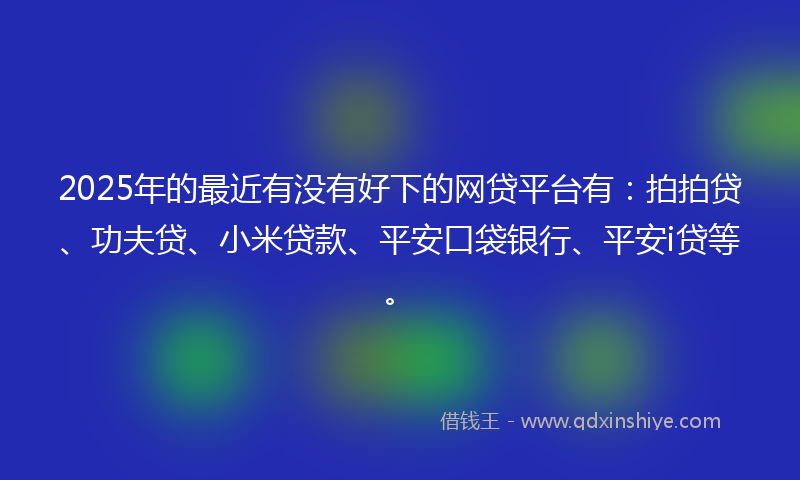 2025年的最近有没有好下的网贷平台有：拍拍贷、功夫贷、小米贷款、平安口袋银行、平安i贷等。