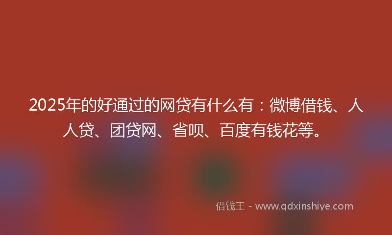 2025年的好通过的网贷有什么有：微博借钱、人人贷、团贷网、省呗、百度有钱花等。