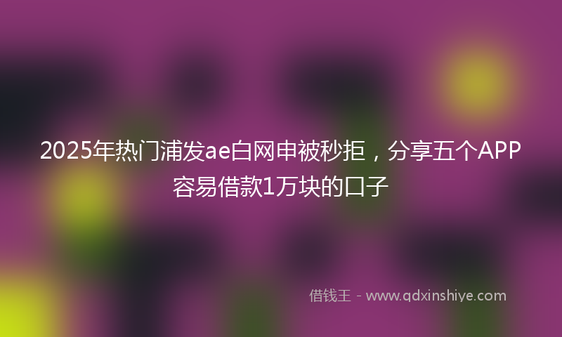 2025年热门浦发ae白网申被秒拒，分享五个APP容易借款1万块的口子