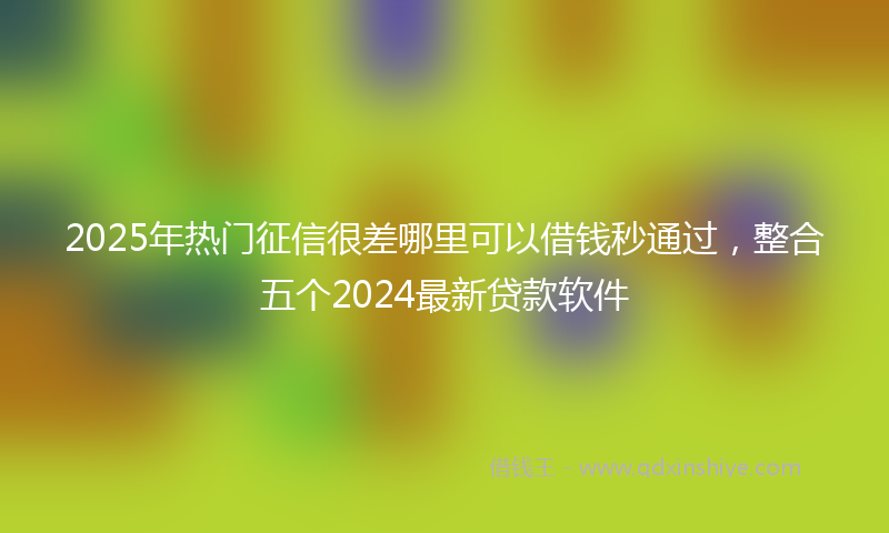 2025年热门征信很差哪里可以借钱秒通过，整合五个2024最新贷款软件