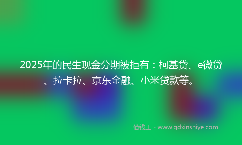 2025年的民生现金分期被拒有：柯基贷、e微贷、拉卡拉、京东金融、小米贷款等。