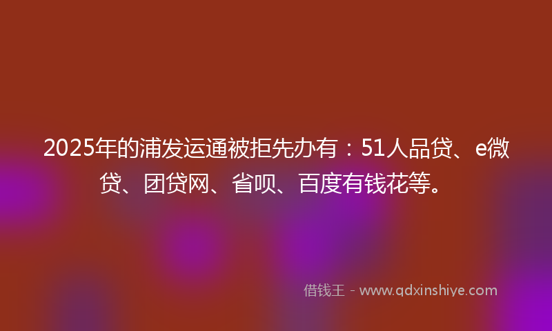 2025年的浦发运通被拒先办有：51人品贷、e微贷、团贷网、省呗、百度有钱花等。