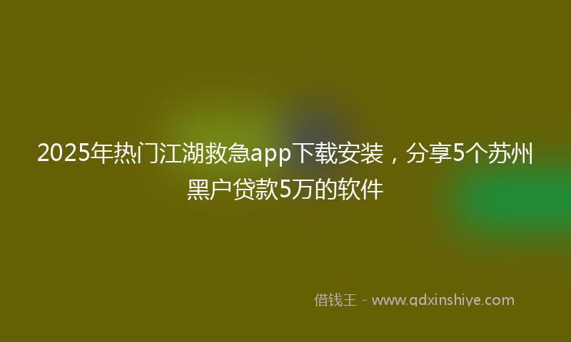 2025年热门江湖救急app下载安装，分享5个苏州黑户贷款5万的软件