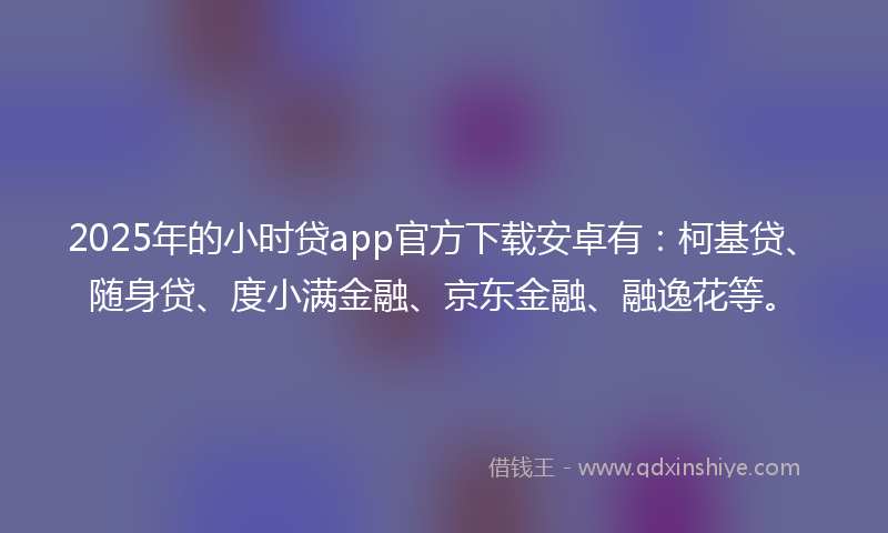 2025年的小时贷app官方下载安卓有：柯基贷、随身贷、度小满金融、京东金融、融逸花等。