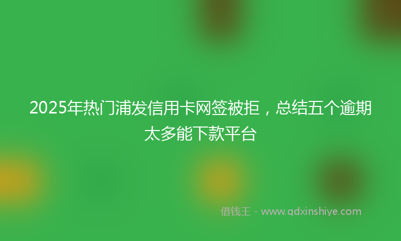 2025年热门浦发信用卡网签被拒，总结五个逾期太多能下款平台