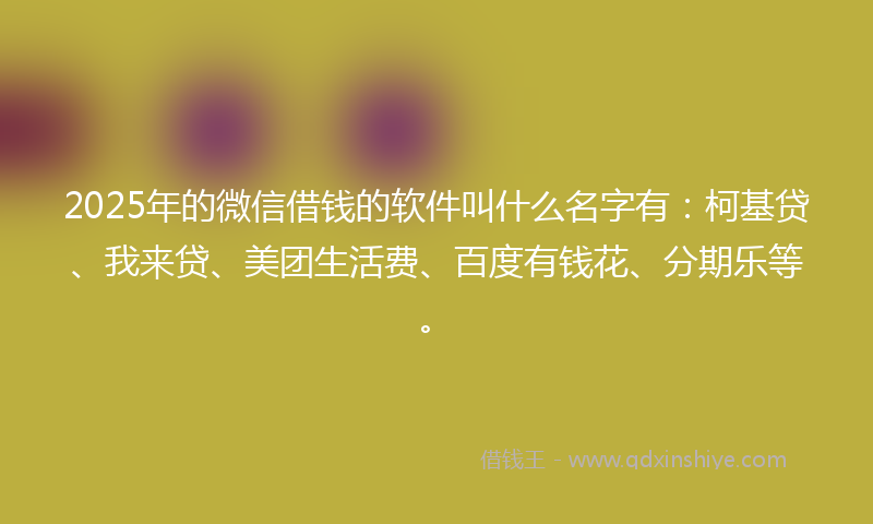 2025年的微信借钱的软件叫什么名字有：柯基贷、我来贷、美团生活费、百度有钱花、分期乐等。