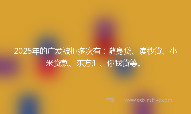 2025年的广发被拒多次有：随身贷、读秒贷、小米贷款、东方汇、你我贷等。